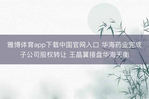 雅博体育app下载中国官网入口 华海药业完成子公司股权转让 王晶翼接盘华海天衡