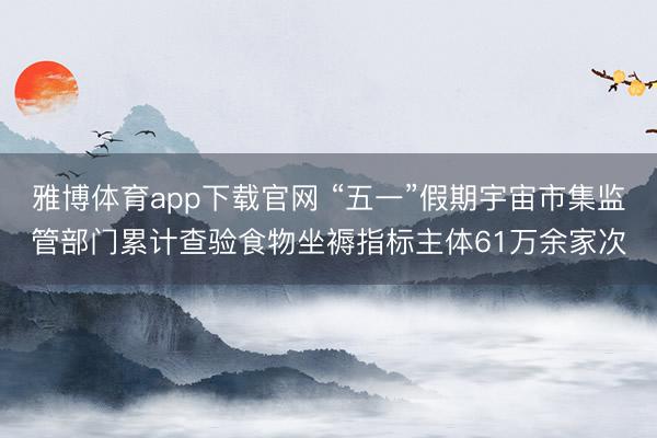 雅博体育app下载官网 “五一”假期宇宙市集监管部门累计查验食物坐褥指标主体61万余家次