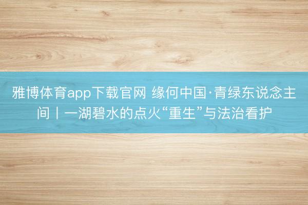雅博体育app下载官网 缘何中国·青绿东说念主间丨一湖碧水的点火“重生”与法治看护