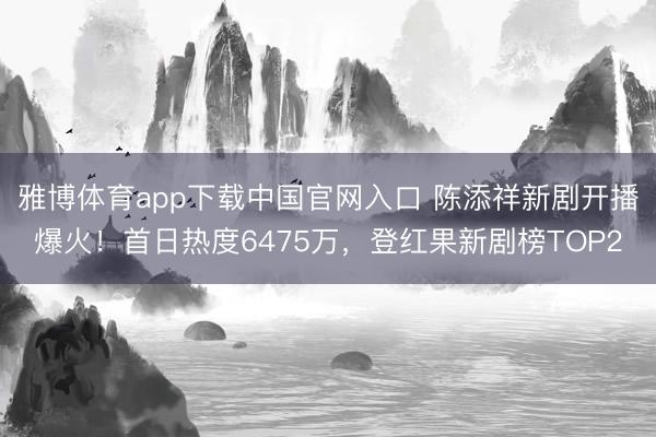雅博体育app下载中国官网入口 陈添祥新剧开播爆火！首日热度6475万，登红果新剧榜TOP2
