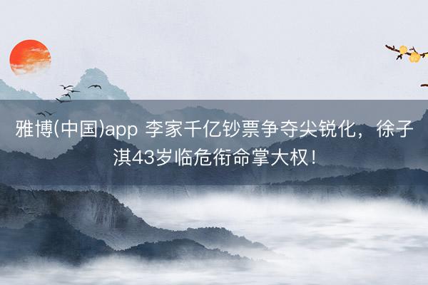 雅博(中国)app 李家千亿钞票争夺尖锐化,徐子淇43岁临危衔命掌大权!
