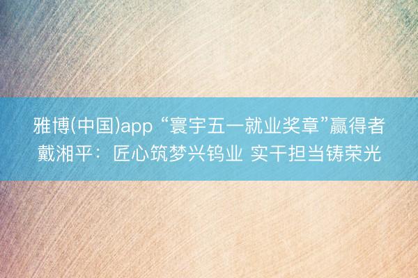 雅博(中国)app “寰宇五一就业奖章”赢得者戴湘平：匠心筑梦兴钨业 实干担当铸荣光