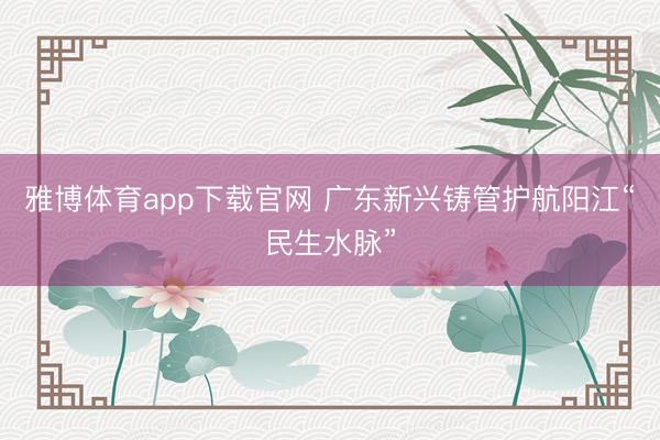 雅博体育app下载官网 广东新兴铸管护航阳江“民生水脉”