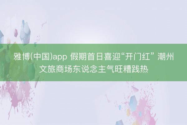 雅博(中国)app 假期首日喜迎“开门红” 潮州文旅商场东说念主气旺糟践热