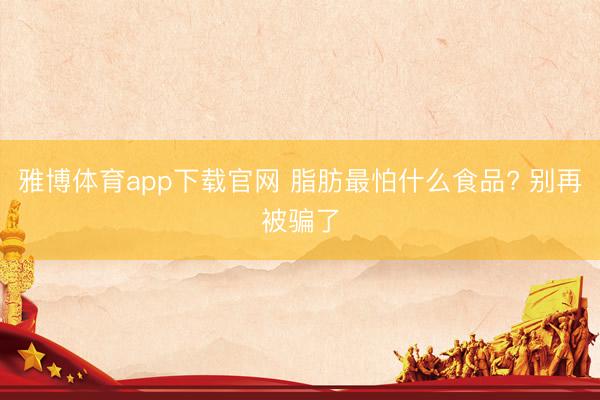 雅博体育app下载官网 脂肪最怕什么食品? 别再被骗了