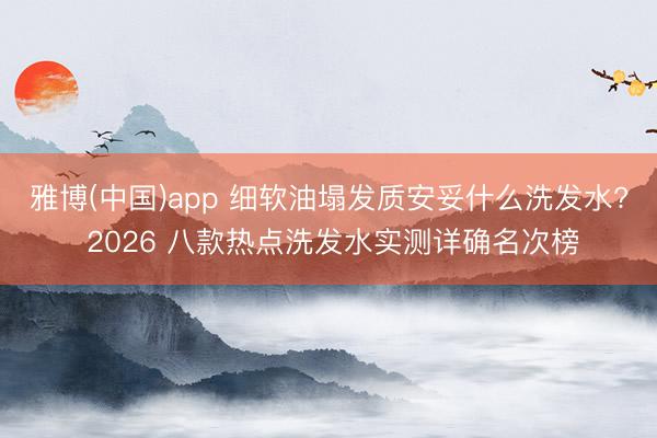 雅博(中国)app 细软油塌发质安妥什么洗发水? 2026 八款热点洗发水实测详确名次榜