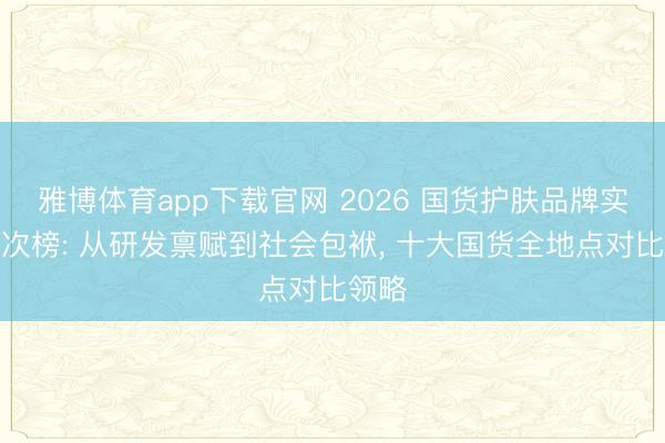雅博体育app下载官网 2026 国货护肤品牌实力名次榜: 从研发禀赋到社会包袱， 十大国货全地点对比领略