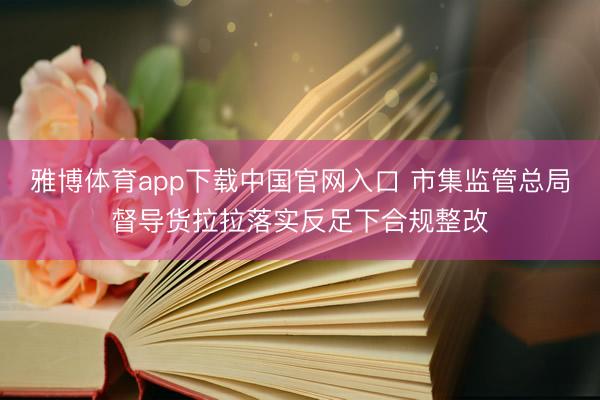 雅博体育app下载中国官网入口 市集监管总局督导货拉拉落实反足下合规整改