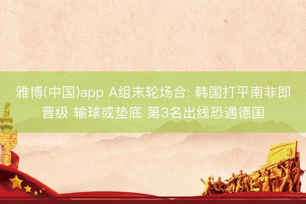 雅博(中国)app A组末轮场合: 韩国打平南非即晋级 输球或垫底 第3名出线恐遇德国