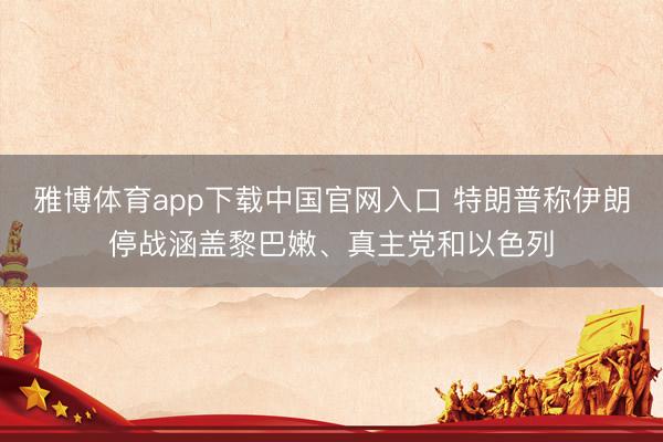 雅博体育app下载中国官网入口 特朗普称伊朗停战涵盖黎巴嫩、真主党和以色列