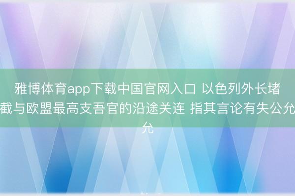 雅博体育app下载中国官网入口 以色列外长堵截与欧盟最高支吾官的沿途关连 指其言论有失公允