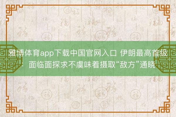 雅博体育app下载中国官网入口 伊朗最高首级：面临面探求不虞味着摄取“敌方”通晓