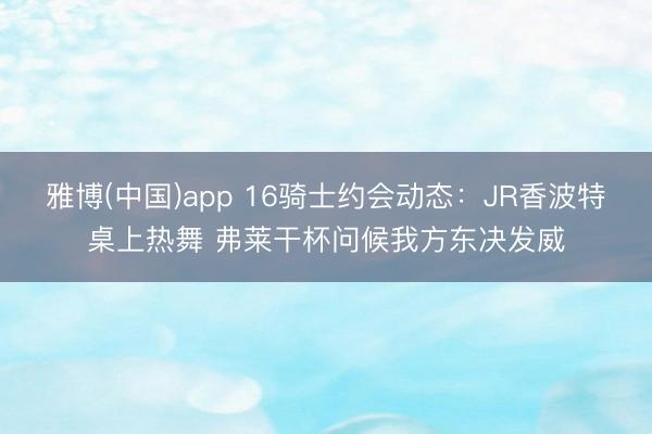 雅博(中国)app 16骑士约会动态：JR香波特桌上热舞 弗莱干杯问候我方东决发威