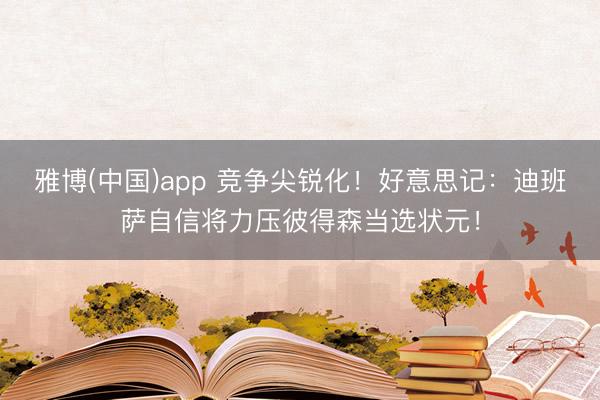雅博(中国)app 竞争尖锐化!好意思记:迪班萨自信将力压彼得森当选状元!